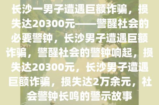 长沙一男子遭遇巨额诈骗，损失达20300元——警醒社会的必要警钟，长沙男子遭遇巨额诈骗，警醒社会的警钟响起，损失达20300元，长沙男子遭遇巨额诈骗，损失达2万余元，社会警钟长鸣的警示故事