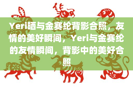 Yeri晒与金赛纶背影合照，友情的美好瞬间，Yeri与金赛纶的友情瞬间，背影中的美好合照