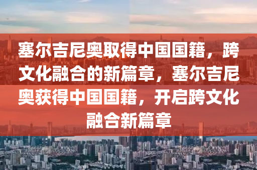 塞尔吉尼奥取得中国国籍，跨文化融合的新篇章，塞尔吉尼奥获得中国国籍，开启跨文化融合新篇章