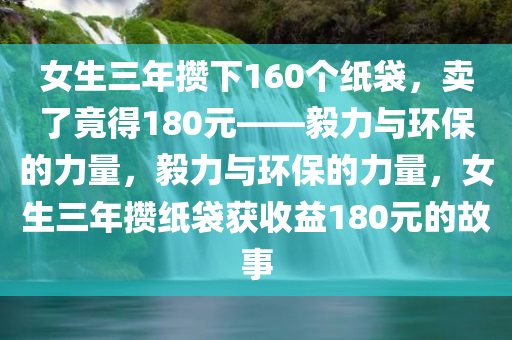 女生三年攒下160个纸袋，卖了竟得180元——毅力与环保的力量，毅力与环保的力量，女生三年攒纸袋获收益180元的故事