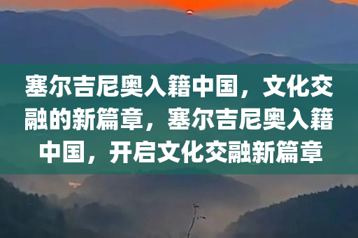 塞尔吉尼奥入籍中国，文化交融的新篇章，塞尔吉尼奥入籍中国，开启文化交融新篇章