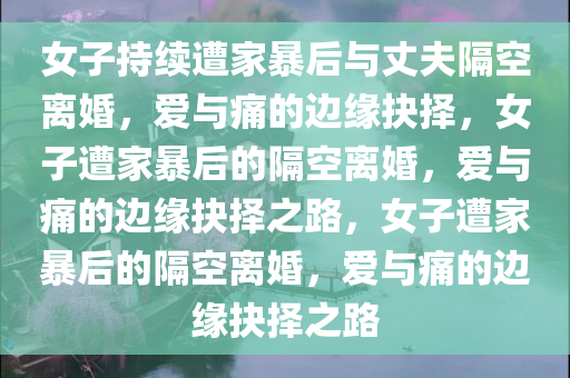 女子持续遭家暴后与丈夫隔空离婚，爱与痛的边缘抉择，女子遭家暴后的隔空离婚，爱与痛的边缘抉择之路，女子遭家暴后的隔空离婚，爱与痛的边缘抉择之路