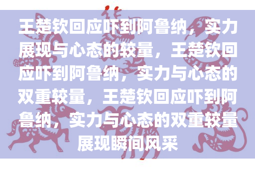 王楚钦回应吓到阿鲁纳，实力展现与心态的较量，王楚钦回应吓到阿鲁纳，实力与心态的双重较量，王楚钦回应吓到阿鲁纳，实力与心态的双重较量展现瞬间风采