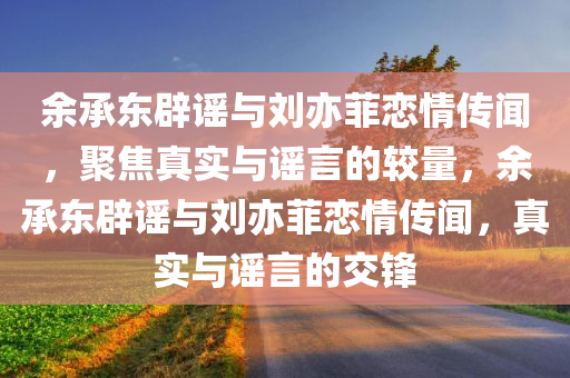 余承东辟谣与刘亦菲恋情传闻，聚焦真实与谣言的较量，余承东辟谣与刘亦菲恋情传闻，真实与谣言的交锋