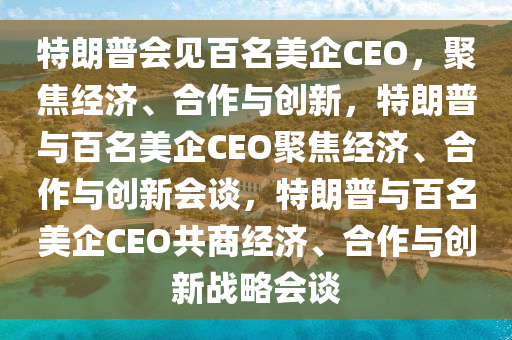 特朗普会见百名美企CEO，聚焦经济、合作与创新，特朗普与百名美企CEO聚焦经济、合作与创新会谈，特朗普与百名美企CEO共商经济、合作与创新战略会谈