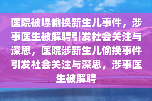 医院被曝偷换新生儿事件，涉事医生被解聘引发社会关注与深思，医院涉新生儿偷换事件引发社会关注与深思，涉事医生被解聘