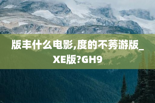 版丰什么电影,度的不莠游版_XE版?GH9