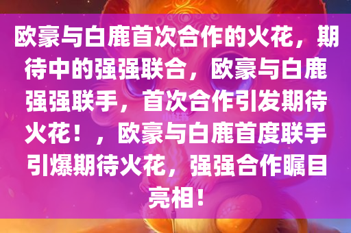 欧豪与白鹿首次合作的火花，期待中的强强联合，欧豪与白鹿强强联手，首次合作引发期待火花！，欧豪与白鹿首度联手引爆期待火花，强强合作瞩目亮相！