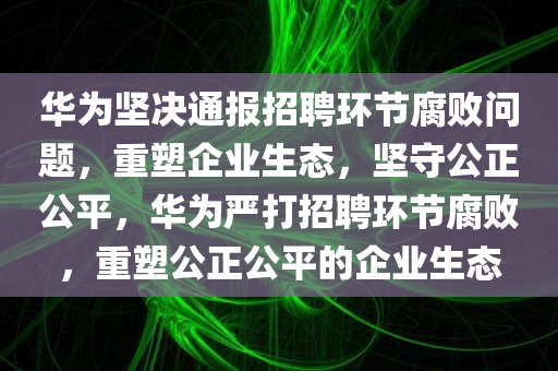 华为坚决通报招聘环节腐败问题，重塑企业生态，坚守公正公平，华为严打招聘环节腐败，重塑公正公平的企业生态