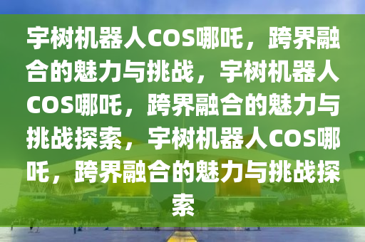 宇树机器人COS哪吒，跨界融合的魅力与挑战，宇树机器人COS哪吒，跨界融合的魅力与挑战探索，宇树机器人COS哪吒，跨界融合的魅力与挑战探索