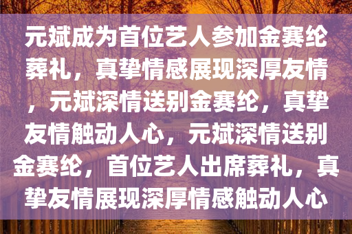 元斌成为首位艺人参加金赛纶葬礼，真挚情感展现深厚友情，元斌深情送别金赛纶，真挚友情触动人心，元斌深情送别金赛纶，首位艺人出席葬礼，真挚友情展现深厚情感触动人心