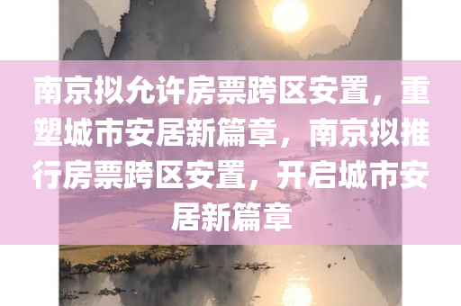 南京拟允许房票跨区安置，重塑城市安居新篇章，南京拟推行房票跨区安置，开启城市安居新篇章