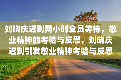 刘晓庆迟到两小时全员等待，敬业精神的考验与反思，刘晓庆迟到引发敬业精神考验与反思