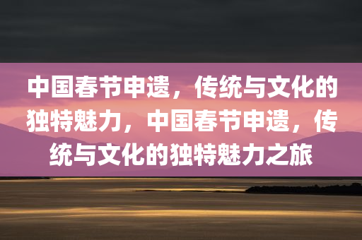 中国春节申遗，传统与文化的独特魅力，中国春节申遗，传统与文化的独特魅力之旅