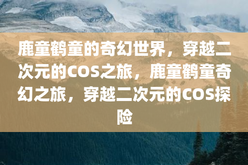 鹿童鹤童的奇幻世界，穿越二次元的COS之旅，鹿童鹤童奇幻之旅，穿越二次元的COS探险