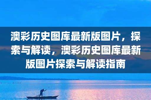 澳彩历史图库最新版图片，探索与解读，澳彩历史图库最新版图片探索与解读指南