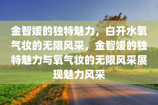 金智媛的独特魅力，白开水氧气妆的无限风采，金智媛的独特魅力与氧气妆的无限风采展现魅力风采