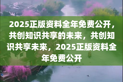 2025正版资料全年免费公开，共创知识共享的未来，共创知识共享未来，2025正版资料全年免费公开