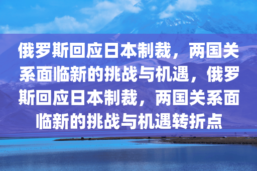 俄罗斯回应日本制裁，两国关系面临新的挑战与机遇，俄罗斯回应日本制裁，两国关系面临新的挑战与机遇转折点