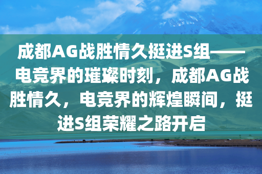 成都AG战胜情久挺进S组——电竞界的璀璨时刻，成都AG战胜情久，电竞界的辉煌瞬间，挺进S组荣耀之路开启