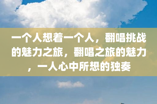 一个人想着一个人，翻唱挑战的魅力之旅，翻唱之旅的魅力，一人心中所想的独奏