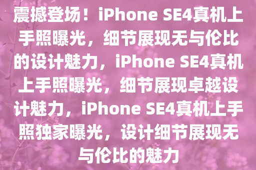 震撼登场！iPhone SE4真机上手照曝光，细节展现无与伦比的设计魅力，iPhone SE4真机上手照曝光，细节展现卓越设计魅力，iPhone SE4真机上手照独家曝光，设计细节展现无与伦比的魅力