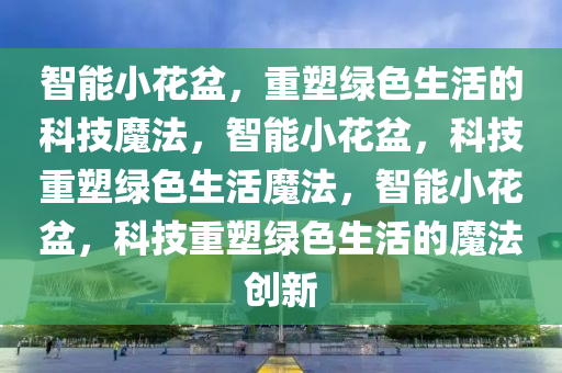 智能小花盆，重塑绿色生活的科技魔法，智能小花盆，科技重塑绿色生活魔法，智能小花盆，科技重塑绿色生活的魔法创新