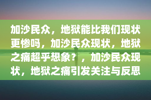 加沙民众，地狱能比我们现状更惨吗，加沙民众现状，地狱之痛超乎想象？，加沙民众现状，地狱之痛引发关注与反思