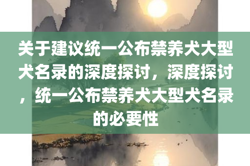 关于建议统一公布禁养犬大型犬名录的深度探讨，深度探讨，统一公布禁养犬大型犬名录的必要性