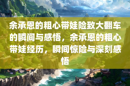 余承恩的粗心带娃险致大翻车的瞬间与感悟，余承恩的粗心带娃经历，瞬间惊险与深刻感悟