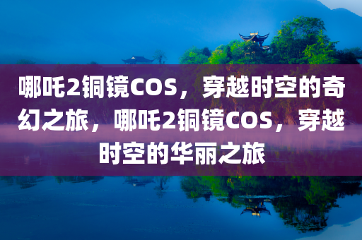 哪吒2铜镜COS，穿越时空的奇幻之旅，哪吒2铜镜COS，穿越时空的华丽之旅