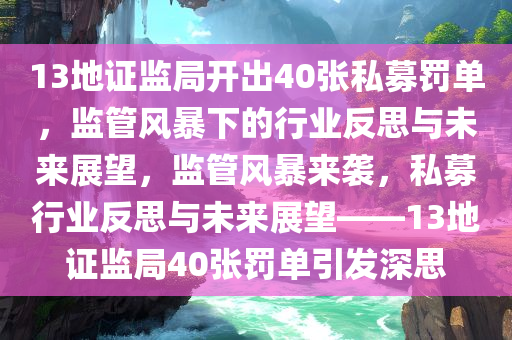 13地证监局开出40张私募罚单，监管风暴下的行业反思与未来展望，监管风暴来袭，私募行业反思与未来展望——13地证监局40张罚单引发深思