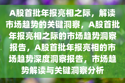 A股首批年报亮相之际，解读市场趋势的关键洞察，A股首批年报亮相之际的市场趋势洞察报告，A股首批年报亮相的市场趋势深度洞察报告，市场趋势解读与关键洞察分析