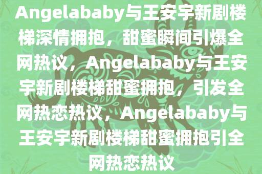 Angelababy与王安宇新剧楼梯深情拥抱，甜蜜瞬间引爆全网热议，Angelababy与王安宇新剧楼梯甜蜜拥抱，引发全网热恋热议，Angelababy与王安宇新剧楼梯甜蜜拥抱引全网热恋热议