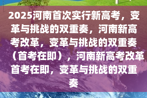 2025河南首次实行新高考，变革与挑战的双重奏，河南新高考改革，变革与挑战的双重奏（首考在即），河南新高考改革首考在即，变革与挑战的双重奏