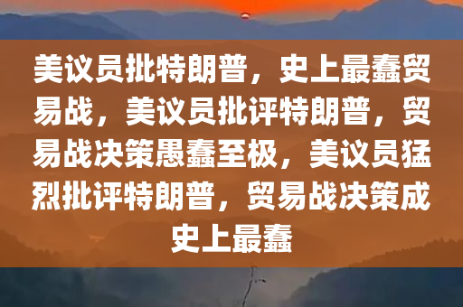 美议员批特朗普，史上最蠢贸易战，美议员批评特朗普，贸易战决策愚蠢至极，美议员猛烈批评特朗普，贸易战决策成史上最蠢