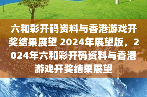 六和彩开码资料与香港游戏开奖结果展望 2024年展望版，2024年六和彩开码资料与香港游戏开奖结果展望