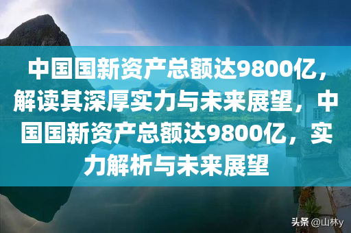 中国国新资产总额达9800亿，解读其深厚实力与未来展望，中国国新资产总额达9800亿，实力解析与未来展望