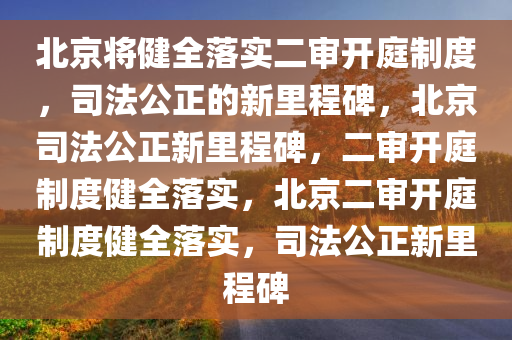 北京将健全落实二审开庭制度，司法公正的新里程碑，北京司法公正新里程碑，二审开庭制度健全落实，北京二审开庭制度健全落实，司法公正新里程碑