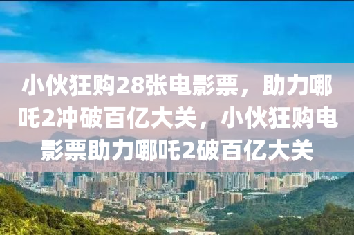 小伙狂购28张电影票，助力哪吒2冲破百亿大关，小伙狂购电影票助力哪吒2破百亿大关