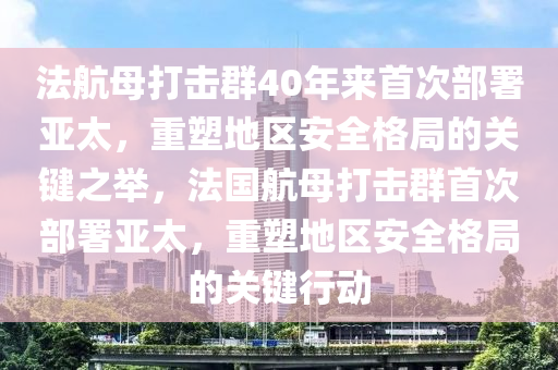 法航母打击群40年来首次部署亚太，重塑地区安全格局的关键之举，法国航母打击群首次部署亚太，重塑地区安全格局的关键行动