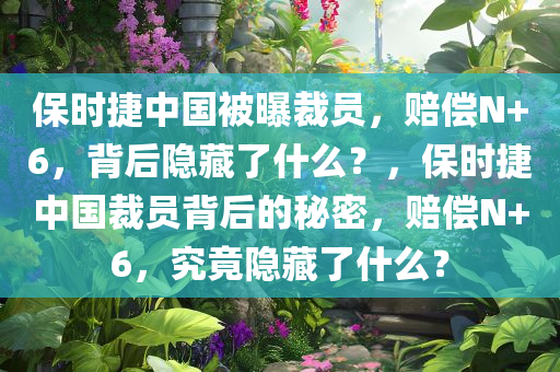 保时捷中国被曝裁员，赔偿N+6，背后隐藏了什么？，保时捷中国裁员背后的秘密，赔偿N+6，究竟隐藏了什么？