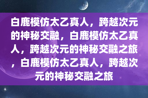 白鹿模仿太乙真人，跨越次元的神秘交融，白鹿模仿太乙真人，跨越次元的神秘交融之旅，白鹿模仿太乙真人，跨越次元的神秘交融之旅