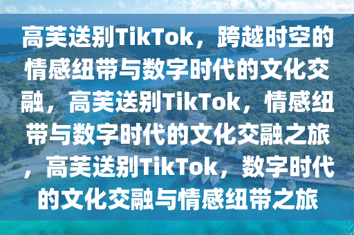 高芙送别TikTok，跨越时空的情感纽带与数字时代的文化交融，高芙送别TikTok，情感纽带与数字时代的文化交融之旅，高芙送别TikTok，数字时代的文化交融与情感纽带之旅