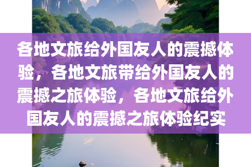 各地文旅给外国友人的震撼体验，各地文旅带给外国友人的震撼之旅体验，各地文旅给外国友人的震撼之旅体验纪实