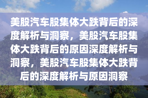 美股汽车股集体大跌背后的深度解析与洞察，美股汽车股集体大跌背后的原因深度解析与洞察