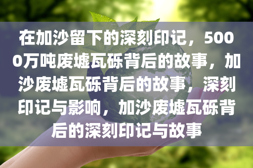 在加沙留下的深刻印记，5000万吨废墟瓦砾背后的故事，加沙废墟瓦砾背后的故事，深刻印记与影响，加沙废墟瓦砾背后的深刻印记与故事