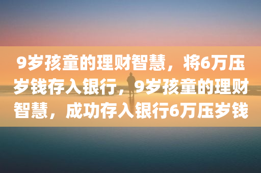 9岁孩童的理财智慧，将6万压岁钱存入银行，9岁孩童的理财智慧，成功存入银行6万压岁钱