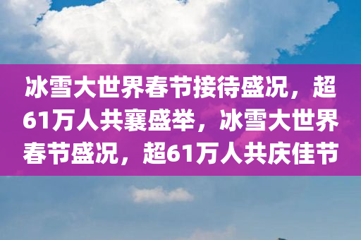 冰雪大世界春节接待盛况，超61万人共襄盛举，冰雪大世界春节盛况，超61万人共庆佳节