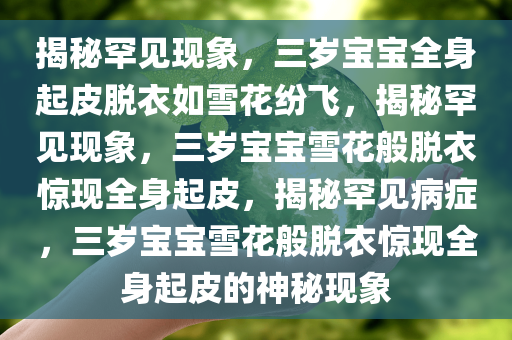 揭秘罕见现象，三岁宝宝全身起皮脱衣如雪花纷飞，揭秘罕见现象，三岁宝宝雪花般脱衣惊现全身起皮，揭秘罕见病症，三岁宝宝雪花般脱衣惊现全身起皮的神秘现象